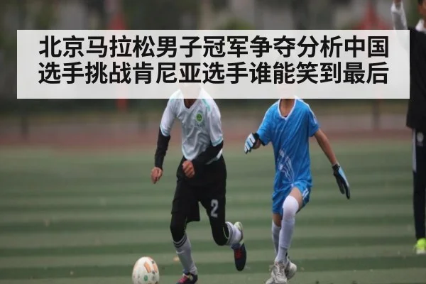 北京马拉松男子冠军争夺分析中国选手挑战肯尼亚选手谁能笑到最后