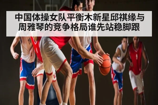 中国体操女队平衡木新星邱祺缘与周雅琴的竞争格局谁先站稳脚跟